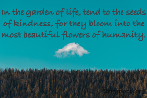 In the garden of life, tend to the seeds of kindness, for they bloom into the most beautiful flowers of humanity.