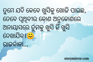 ତୁମେ ଯଦି କେବେ ଖୁସିକୁ ଖୋଜି ପାଇଛ, ତେବେ ପୃଥିବୀର କୋଣ ଅନୁକୋଣରେ ଅନାୟାସରେ ତୁମକୁ ଖୁସି ହିଁ ଖୁସି ଦେଖାଯିବ।😊  
ରାଜବାଳା...