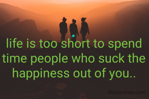 life is too short to spend time people who suck the happiness out of you..