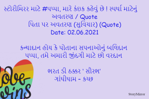 સ્ટોરીમિરર માટે #પપ્પા, મારે કંઇક કહેવું છે ! સ્પર્ધા માટેનું અવતરણ / Quote
પિતા પર અવતરણ (સુવિચાર) (Quote)
Date: 02.06.2021

કન્યાદાન હોય કે પોતાના સપનાઓનું બલિદાન
પપ્પા, તમે અમારી જીંદગી માટે છો વરદાન

ભરત ડી ઠક્કર ‘ સૌરભ’
ગાંધીધામ – કચ્છ
