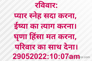 रविवार:
प्यार स्नेह सदा करना, 
ईष्या का त्याग करना। 
घृणा हिंसा मत करना, 
परिवार का साथ देना।
29052022:10:07am
