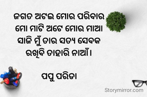 ଜଗତ ଅଟଇ ମୋର ପରିବାର
ମୋ ମାଟି ଅଟେ ମୋର ମାଆ
ସାଜି ମୁଁ ତାର ସତ୍ୟ ସେବକ
ରଖିବି ତାହାରି ନାଆଁ।

ପପୁ ପରିଡା