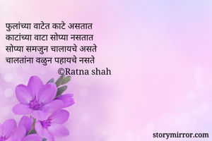 फुलांच्या वाटेत काटे असतात
काटांच्या वाटा सोप्या नसतात
सोप्या समजुन चालायचे असते
चालतांना वळुन पहायचे नसते
                       ©Ratna shah