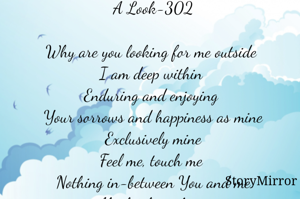 A Look-302

Why are you looking for me outside 
I am deep within 
Enduring and enjoying 
Your sorrows and happiness as mine
Exclusively mine
Feel me, touch me 
Nothing in-between You and me
Absolutely nothing.

Smruti Ranjan Mohanty 
India 
31.7.2023
All copyrights reserved
