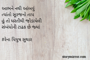 આભને નથી આંબવું 
ત્યાંતો સૂરજનો તાપ
હું તો ધરતીથી જોડાયેલી
સંબંધોની ટાઢક છે જ્યાં

#રેના પિયુષ સુથાર