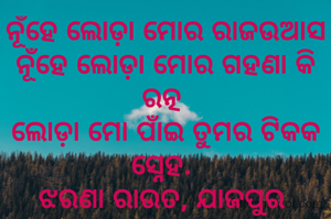 ନୂଁହେ ଲୋଡ଼ା ମୋର ରାଜଉଆସ
ନୂଁହେ ଲୋଡ଼ା ମୋର ଗହଣା କି ରତ୍ନ 
ଲୋଡ଼ା ମୋ ପାଁଇ ତୁମର ଟିକକ ସ୍ନେହ. 
ଝରଣା ରାଉତ, ଯାଜପୁର 
