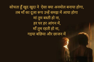 सोचता हूंँ खुद खुदा ने  ऐसा क्या अनमोल बनाया होगा,
तब मांँ का दूजा रूप उन्हें समझ में आया होगा
मां तुम बस्ती हो ना,
 हर घर हर आंगन में,
मांँ तुम रहती हो ना, 
गइया बछिया और छाजन में