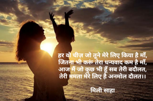 हर वो चीज़ जो तूने मेरे लिए किया है माँ,
जितना भी करूं तेरा धन्यवाद कम है माँ,
आज मैं जो कुछ भी हूँ सब तेरी बदौलत,
तेरी ममता मेरे लिए है अनमोल दौलत।।

मिली साहा
