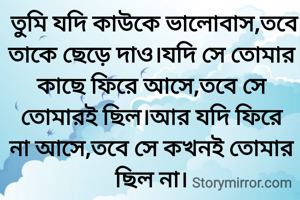  তুমি যদি কাউকে ভালোবাস,তবে তাকে ছেড়ে দাও।যদি সে তোমার কাছে ফিরে আসে,তবে সে তোমারই ছিল।আর যদি ফিরে না আসে,তবে সে কখনই তোমার ছিল না।