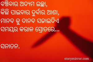ବଞ୍ଚିବାର ଅଦ୍ୟମ ଇଚ୍ଛା,
କିଛି ପାଇବାର ଦୁର୍ବାର ଆଶା,
ମାନବ କୁ ଦାନବ ସଜାଇଦିଏ
ସମୟର କରାଳ ସ୍ରୋତରେ...

ସନାତନ.
