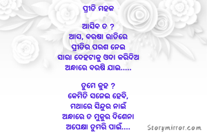 ପ୍ରୀତି ମହକ

ଆସିବ ତ ?
ଆସ, ବରଷା ରାତିରେ
ପ୍ରୀତିର ପରଶ ନେଇ
ସାରା ଦେହଟାକୁ ଓଦା କରିଦିଅ
ଅନ୍ଧାରେ ବରଷି ଯାଇ.....

ତୁମେ କୁହ ?
କେମିତି ସଜେଇ ହେବି,
ମଥାରେ ସିନ୍ଦୁର ନାଇଁ
ଅନ୍ଧାରେ ତ ମୁକୁର ଦିଶେନା
ଅପେକ୍ଷା ତୁମରି ପାଇଁ....