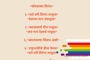 *घोषवाक्य तिरंगा*

१.*घरो घरी तिरंगा लावुया*
*देशाचा मान उंचावूया*

२.*स्वातंत्र्याचे गीत गावूया*
*जय गान देशाचे गावूया*

३.*स्वातंत्र्याचा विजय असो*

४.*राष्ट्रभक्तीचे बीज पेरुया*
 *घरो घरी तिरंगा लावूया*

५. *आन बाण शान तिरंगा*
*देशाचा अभिमान तिरंगा*

६. *जय गीत देशाचे गावूया*
*उंच उंच तिरंगा फडकवूया*

७. *सुंदर संपन्न तिरंगा अमुचा*
*भारत देश महान आमुचा*


*शुभांगी म बोरसे पिंगळे✍️*
*मुल्हेर बाग