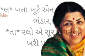 *લ* ખતા ખૂટે એના માટે શબ્દ ભંડાર,
*તા* રલો એ સૂર સંગમનો ખરી પડ્યો,

*મં* ગલકારી રહ્યું જેમનું જીવન સદા,
*ગે* બી ધ્વનિ વહાવ્યો જેણે અવિરત,
*શ* મણું બની ગઈ એ સ્વર કોકિલા,
*ક* મી એહની વર્તાશે સંગીત વિશ્વમાં,
*ર* હેશે અમર એ આત્મા સર્વ હૃદયે... 

🙏"ૐકાર"🙏
લતાજીને ..ભાવપૂર્ણ શ્રદ્ધાંજલિ...🙏🏻💐🙏🏻