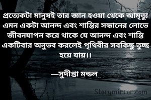 প্রত্যেকটা মানুষই তার জ্ঞান হওয়া থেকে আমৃত্যু এমন একটা আনন্দ এবং শান্তির সন্ধানের লোভে জীবনযাপন করে থাকে যে আনন্দ এবং শান্তি একটিবার অনুভব করলেই পৃথিবীর সবকিছু তুচ্ছ হয়ে যায়।।

—সুদীপ্তা মন্ডল 