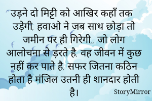 उड़ने दो मिट्टी को आखिर कहाँ तक उड़ेगी, हवाओ ने जब साथ छोड़ा तो
जमीन पर ही गिरेगी,, जो लोग आलोचना से ड़रते है, वह जीवन में कुछ नहीं कर पाते है, सफर जितना कठिन होता है मंजिल उतनी ही शानदार होती है।