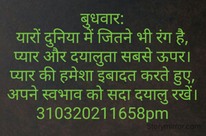 बुधवार:
यारों दुनिया में जितने भी रंग है,
प्यार और दयालुता सबसे ऊपर।
प्यार की हमेशा इबादत करते हुए,
अपने स्वभाव को सदा दयालु रखें।
310320211658pm