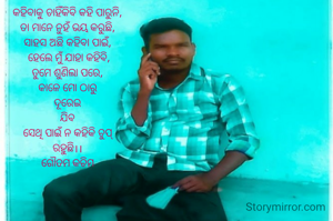 କହିବାକୁ ଚାହିଁକିବି କହି ପାରୁନି,
ତା ମାନେ ନୁହଁ ଭୟ କରୁଛି,
ସାହସ ଅଛି କହିବା ପାଇଁ,
 ହେଲେ ମୁଁ ଯାହା କହିବି,
ତୁମେ ଶୁଣିଲା ପରେ,
କାଳେ ମୋ ଠାରୁ
ଦୂରେଇ
ଯିବ
ସେଥି ପାଇଁ ନ କହିକି ଚୁପ୍
ରହୁଛି।।
ଗୌତମ କଚିମ