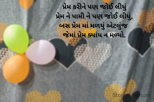 પ્રેમ કરીને પણ જોઈ લીધું
પ્રેમ ને પામી ને પણ જોઈ લીધું,
બસ પ્રેમ માં મળયું એટલુંજ 
જેમાં પ્રેમ ક્યાંય ન મળ્યો.