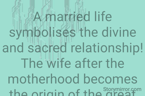 A married life symbolises the divine and sacred relationship! The wife after the motherhood becomes the origin of the great creativeness if artistic life so far the world has ever prouduced! So also the husband after fatherhood shows the right path so that we have a lot of greatmen of the world so far! let us saluate their sacredness! 