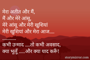 मेरा अतीत और मैं,
मैं और मेरे आंसू, 
मेरे आंसू और मेरी खुशियां
मेरी खुशियां और मेरा आज....
...........
कभी उन्माद ....तो कभी अवसाद,
क्या भूलूँ .....और क्या याद करूँ!
