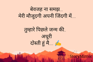 बेवजह ना समझ...
 मेरी मौजूदगी अपनी जिंदगी में....

तुम्हारे पिछले जन्म की..
अधूरी
दोस्ती हूं मै.... ✍️