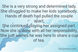 She is a very strong and determined lady,
She struggled to make her kids somebody.
Hands of death had pulled the couple apart,
She continued playing her assigned part.
Now she is done with all her responsibility,
She just wishes he was here to share a cup of tea.
