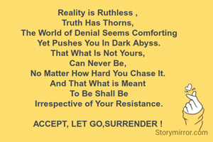 Reality is Ruthless ,
Truth Has Thorns,
 The World of Denial Seems Comforting
 Yet Pushes You In Dark Abyss.
That What Is Not Yours,
Can Never Be,
No Matter How Hard You Chase It.
And That What is Meant
 To Be Shall Be
 Irrespective of Your Resistance.

ACCEPT, LET GO,SURRENDER !