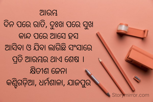 ଆରମ୍ଭ
ଦିନ ପରେ ରାତି, ଦୁଃଖ ପରେ ସୁଖ
କାନ୍ଦ ପରେ ଆସେ ହସ
ଆସିବା ଓ ଯିବା ଲାଗିଛି ସଂସାରେ
ପ୍ରତି ଆରମ୍ଭର ଥାଏ ଶେଷ ।
କ୍ଷିତୀଶ ଜେନା
କଣ୍ଟିଗଡ଼ିଆ, ଧର୍ମଶାଳା, ଯାଜପୁର

