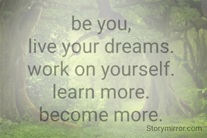 be you, 
live your dreams. 
work on yourself. 
learn more. 
become more. 