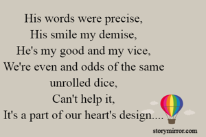 His words were precise,
His smile my demise,
He's my good and my vice,
We're even and odds of the same unrolled dice,
Can't help it,
It's a part of our heart's design....