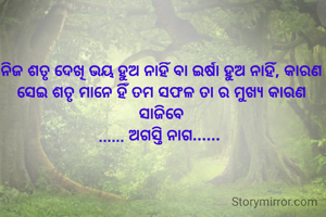 ନିଜ ଅଜସ୍ର ଶତୃ ଦେଖି  ବିବ୍ରତ ହୁଅ ନାହିଁ ବା ଇର୍ଷା ହୁଅ ନାହିଁ, କାରଣ ସେଇ ଶତୃ ମାନେ ହିଁ ତମ ସଫଳ ତା ର ମୁଖ୍ୟ କାରଣ ସାଜିବେ
...... ଅଗସ୍ତି ନାଗ...... 