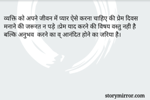 व्यक्ति को अपने जीवन में प्यार ऐसे करना चाहिए की प्रेम दिवस मनाने की जरूरत न पड़े ।प्रेम याद करने की विषय वस्तु नही है बल्कि अनुभव  करने का व् आनंदित होने का जरिया है।