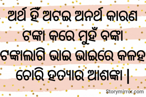 ଅର୍ଥ ହିଁ ଅଟଇ ଅନର୍ଥ କାରଣ
ଟଙ୍କା କରେ ମୁହଁ ବଙ୍କା
ଟଙ୍କାଲାଗି ଭାଇ ଭାଇରେ କଳହ
ଚୋରି ହତ୍ୟାର ଆଶଙ୍କା |