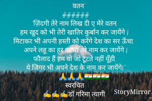   'वतन'
######
"ज़िंदगी तेरे नाम लिख दी ए मेरे वतन, 
हम खुद को भी तेरी खातिर कुर्बान कर जायेंगे |
मिटाकर भी अपनी हस्ती को करेंगे देश का सर ऊँचा, 
अपने लहू का हर कतरा तेरे नाम कर जायेंगे |
फौलाद हैं हम वो जो टूटते नहीं यूँही, 
ये जिगर भी अपने देश के नाम कर जायेंगे|"
🙏🙏🙏🇮🇳🇮🇳🇮🇳
स्वरचित
✍️✍️✍️डॉ गरिमा त्यागी 