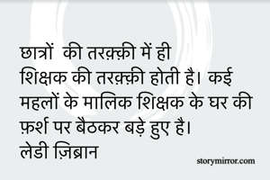 छात्रों  की तरक़्क़ी में ही शिक्षक की तरक़्क़ी होती है। कई महलों के मालिक शिक्षक के घर की फ़र्श पर बैठकर बड़े हुए है। 
लेडी ज़िब्रान 
