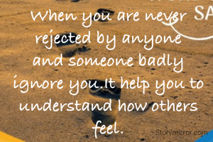 When you are never rejected by anyone and someone badly ignore you.It help you to understand how others feel.