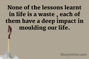 None of the lessons learnt in life is a waste , each of them have a deep impact in moulding our life.