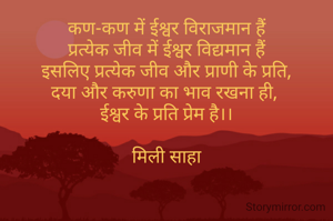 कण-कण में ईश्वर विराजमान हैं
प्रत्येक जीव में ईश्वर विद्यमान हैं
इसलिए प्रत्येक जीव और प्राणी के प्रति,
दया और करुणा का भाव रखना ही, 
ईश्वर के प्रति प्रेम है।।

मिली साहा
