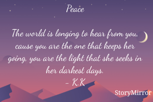 Peace

The world is longing to hear from you, cause you are the one that keeps her going, you are the light that she seeks in her darkest days.
- K.K