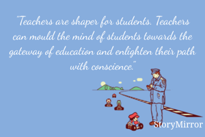 "Teachers are shaper for students. Teachers can mould the mind of students towards the gateway of education and enlighten their path with conscience."