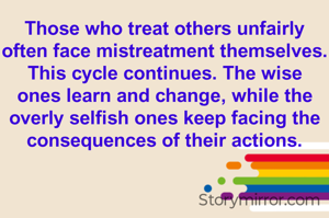 Those who treat others unfairly often face mistreatment themselves. This cycle continues. The wise ones learn and change, while the overly selfish ones keep facing the consequences of their actions.

