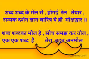   शब्द शब्द के मेल से , होगई  रेल   तेयार , 
   सम्यक दर्शन ज्ञान चारित्र ये ही  मोक्षद्वार ॥ 

  शब्द शब्दका मोल है , सोच समझ कर तौल ,
   एक एक शब्द  है        तेरा  बहुत अनमोल     