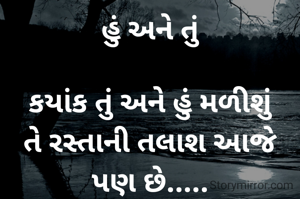 હું અને તું

કયાંક તું અને હું મળીશું
તે રસ્તાની તલાશ આજે પણ છે.....
ખોવાય ગયેલી મારી દુનિયામાં,
તને શોધવાનો વિચાર આજે પણ છે....
ઘણું કહેવું છે તને, પણ રહી ગયું,
તેનો અફસોસ આજે પણ છે....
જાગીને થાય છે રાત્રીઓ પસાર,
તારાં સપનાંનો ડર આજે પણ છે.....
હું "ઘાયલ" પણ નથી ને "મરીઝ" પણ નથી,
બસ, તારા માટે લખવાનો શોખ આજે પણ છે.....
