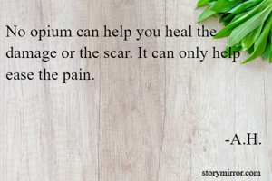 No opium can help you heal the damage or the scar. It can only help ease the pain.


                                                     -A.H.