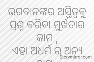 ଭଗବାନଙ୍କର ଅସ୍ତିତ୍ଵକୁ ପ୍ରଶ୍ନ କରିବା ମୁର୍ଖତାର କାମ ,
ଏହା ଅଧର୍ମ ର ଅନ୍ୟ ନାମ .