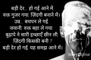 बड़ी देर... हो गई आने में,
वक्त गुजर गया, ज़िंदगी बनाने में।
उम्र... बचपन ले गई,
जवानी, वक्त बहा ले गया,
बुढ़ापे ने सारी इच्छाएँ छीन ली,
ज़िंदगी किसकी बनी ?
बड़ी देर हो गई, यह समझ आने में।