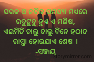 ସରଳ ଓ ଜଟିଳ ସମସ୍ୟା ମଧ୍ୟରେ ଉବୁଟୁବୁ ହୁଏ ଏ ମଣିଷ,
ଏଇମିତି ଚାଲୁ ଚାଲୁ ଦିନେ ହଠାତ ରାସ୍ତା ହୋଇଯାଏ ଶେଷ ।
-ସଞ୍ଜୟ