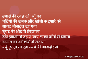 
इशारों की रंगत खो क्यूँ गई 
चूड़ियों की खनक और खांसी के इशारे को 
शायद मोबाईल खा गया 
घूँघट की ओट से निहारना 
ठंडी हवाओं से उड़ न जाए कपडा दाँतों में दबाना 
काजल का आँखियों में लगाना
क्यूँ छूटता जा रहा व्यर्थ की भागदौड़ में 
