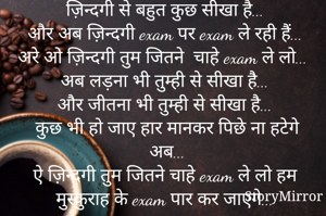 ज़िन्दगी से बहुत कुछ सीखा है...
और अब ज़िन्दगी exam पर exam ले रही हैं...
अरे ओ ज़िन्दगी तुम जितने  चाहे exam ले लो... 
अब लड़ना भी तुम्ही से सीखा है...
और जीतना भी तुम्ही से सीखा है...
कुछ भी हो जाए हार मानकर पिछे ना हटेगे अब...
एे ज़िन्दगी तुम जितने चाहे exam ले लो हम मुस्कुराह के exam पार कर जाएगे...