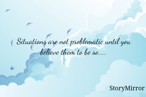 Situations are not problematic until you believe them to be so.....